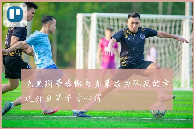 克里斯蒂感慨与克莱成为队友的幸运并分享学习心得