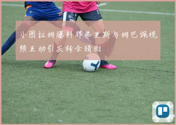 小图拉姆爆料邓弗里斯与姆巴佩视频互动引发转会猜测