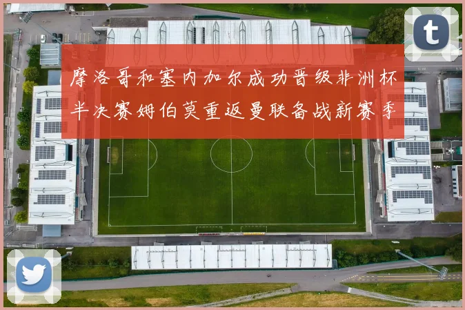 摩洛哥和塞内加尔成功晋级非洲杯半决赛姆伯莫重返曼联备战新赛季