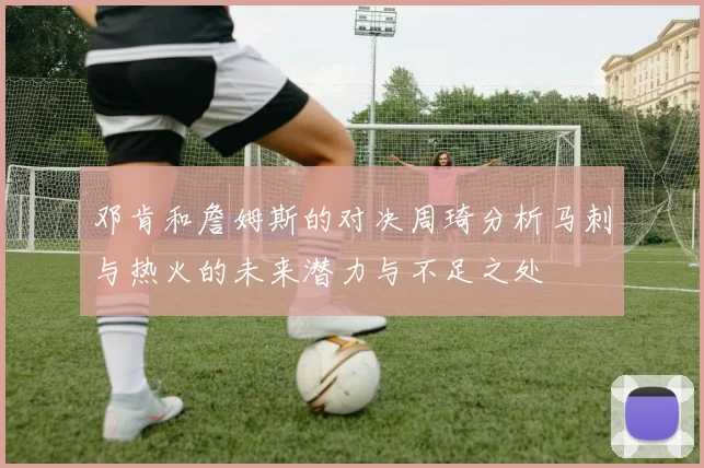 邓肯和詹姆斯的对决周琦分析马刺与热火的未来潜力与不足之处