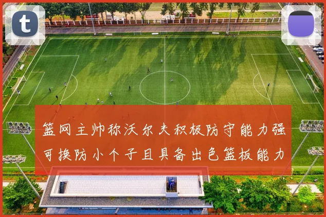 篮网主帅称沃尔夫积极防守能力强可换防小个子且具备出色篮板能力