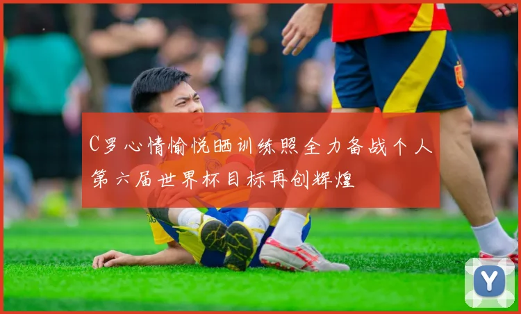 C罗心情愉悦晒训练照全力备战个人第六届世界杯目标再创辉煌