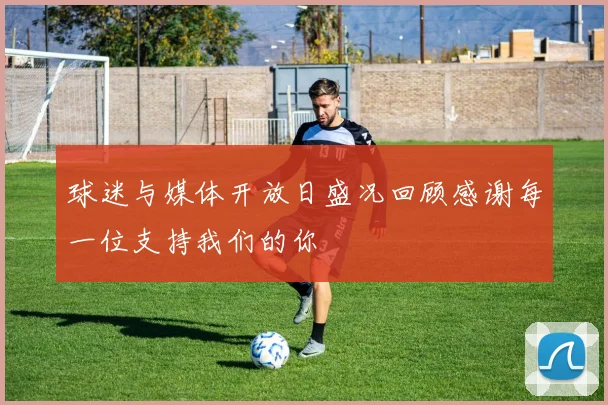 球迷与媒体开放日盛况回顾感谢每一位支持我们的你