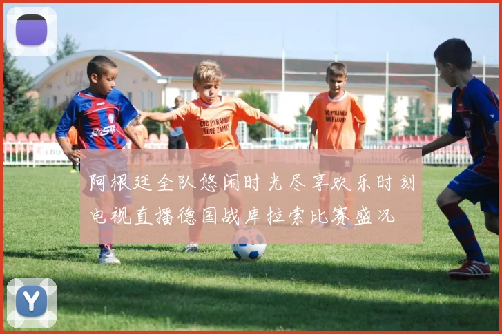 阿根廷全队悠闲时光尽享欢乐时刻电视直播德国战库拉索比赛盛况