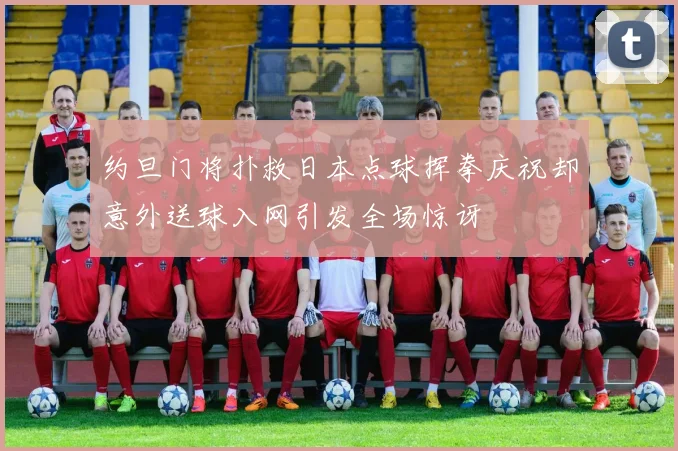 约旦门将扑救日本点球挥拳庆祝却意外送球入网引发全场惊讶