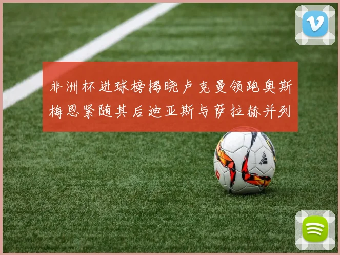 非洲杯进球榜揭晓卢克曼领跑奥斯梅恩紧随其后迪亚斯与萨拉赫并列第三