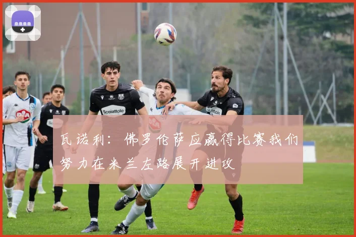 瓦诺利：佛罗伦萨应赢得比赛我们努力在米兰左路展开进攻