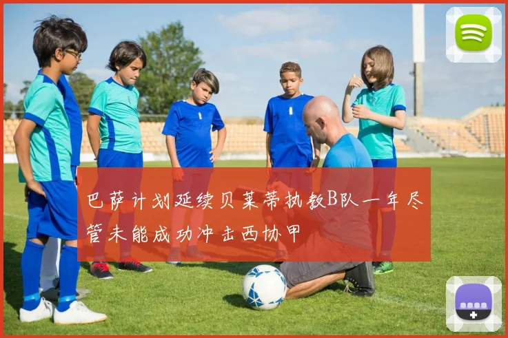 巴萨计划延续贝莱蒂执教B队一年尽管未能成功冲击西协甲
