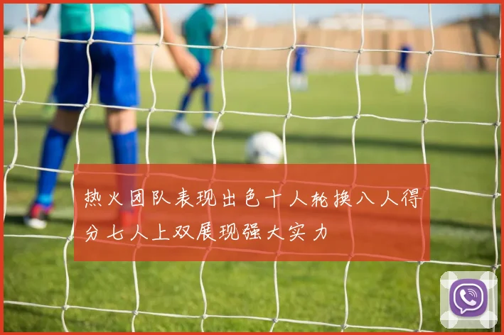 热火团队表现出色十人轮换八人得分七人上双展现强大实力