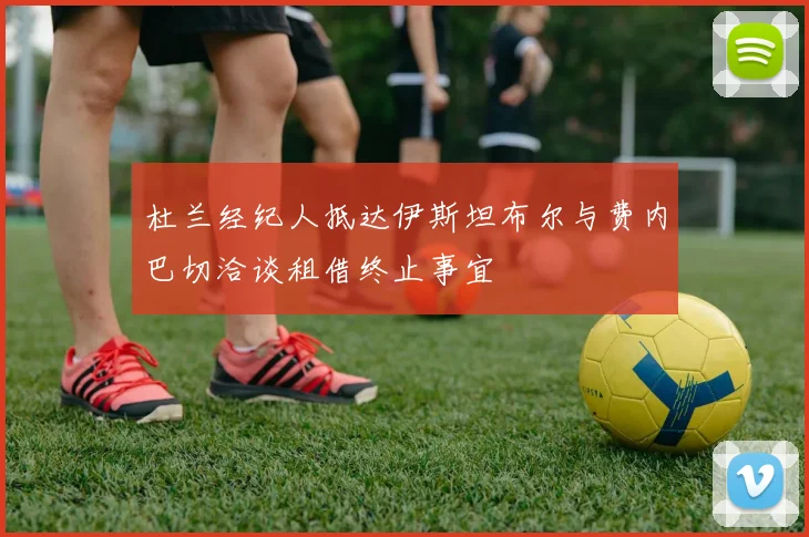 杜兰经纪人抵达伊斯坦布尔与费内巴切洽谈租借终止事宜