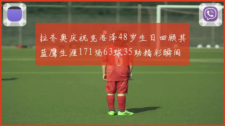 拉齐奥庆祝克洛泽48岁生日回顾其蓝鹰生涯171场63球35助精彩瞬间