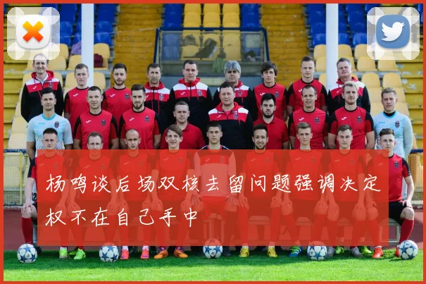 杨鸣谈后场双核去留问题强调决定权不在自己手中
